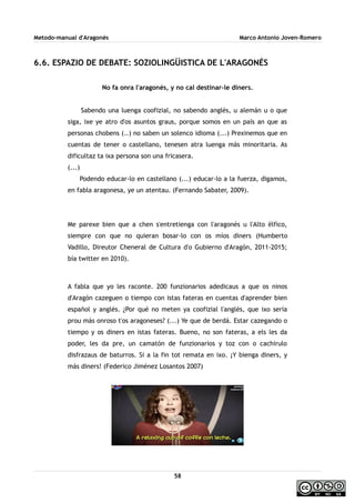 Metodo-manual d'Aragonés Marco Antonio Joven-Romero
6.6. ESPAZIO DE DEBATE: SOZIOLINGÜISTICA DE L'ARAGONÉS
No fa onra l'aragonés, y no cal destinar-le diners.
Sabendo una luenga coofizial, no sabendo anglés, u alemán u o que
siga, ixe ye atro d'os asuntos graus, porque somos en un país an que as
personas chobens (..) no saben un solenco idioma (...) Prexinemos que en
cuentas de tener o castellano, tenesen atra luenga más minoritaria. As
dificultaz ta ixa persona son una fricasera.
(...)
Podendo educar-lo en castellano (...) educar-lo a la fuerza, digamos,
en fabla aragonesa, ye un atentau. (Fernando Sabater, 2009).
Me parexe bien que a chen s'entretienga con l'aragonés u l'Alto ëlfico,
siempre con que no quieran bosar-lo con os míos diners (Humberto
Vadillo, Direutor Cheneral de Cultura d'o Gubierno d'Aragón, 2011-2015;
bía twitter en 2010).
A fabla que yo les raconte. 200 funzionarios adedicaus a que os ninos
d'Aragón cazeguen o tiempo con istas fateras en cuentas d'aprender bien
español y anglés. ¿Por qué no meten ya coofizial l'anglés, que ixo sería
prou más onroso t'os aragoneses? (...) Ye que de berdá. Estar cazegando o
tiempo y os diners en istas fateras. Bueno, no son fateras, a els les da
poder, les da pre, un camatón de funzionarios y toz con o cachirulo
disfrazaus de baturros. Si a la fin tot remata en ixo. ¡Y bienga diners, y
más diners! (Federico Jiménez Losantos 2007)
58
 