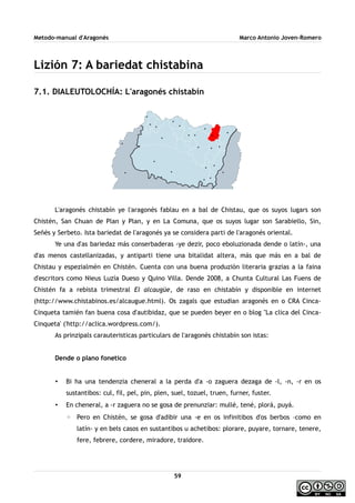 Metodo-manual d'Aragonés Marco Antonio Joven-Romero
Lizión 7: A bariedat chistabina
7.1. DIALEUTOLOCHÍA: L'aragonés chistabín
L'aragonés chistabín ye l'aragonés fablau en a bal de Chistau, que os suyos lugars son
Chistén, San Chuan de Plan y Plan, y en La Comuna, que os suyos lugar son Sarabiello, Sin,
Señés y Serbeto. Ista bariedat de l'aragonés ya se considera parti de l'aragonés oriental.
Ye una d'as bariedaz más conserbaderas -ye dezir, poco eboluzionada dende o latín-, una
d'as menos castellanizadas, y antiparti tiene una bitalidat altera, más que más en a bal de
Chistau y espezialmén en Chistén. Cuenta con una buena produzión literaria grazias a la faina
d'escritors como Nieus Luzía Dueso y Quino Villa. Dende 2008, a Chunta Cultural Las Fuens de
Chistén fa a rebista trimestral El alcaugüe, de raso en chistabín y disponible en internet
(http://www.chistabinos.es/alcaugue.html). Os zagals que estudian aragonés en o CRA Cinca-
Cinqueta tamién fan buena cosa d'autibidaz, que se pueden beyer en o blog ''La clica del Cinca-
Cinqueta' ('http://aclica.wordpress.com/).
As prinzipals carauteristicas particulars de l'aragonés chistabín son istas:
Dende o plano fonetico
• Bi ha una tendenzia cheneral a la perda d'a -o zaguera dezaga de -l, -n, -r en os
sustantibos: cul, fil, pel, pin, plen, suel, tozuel, truen, furner, fuster.
• En cheneral, a -r zaguera no se gosa de prenunziar: mullé, tené, plorá, puyá.
◦ Pero en Chistén, se gosa d'adibir una -e en os infinitibos d'os berbos –como en
latín- y en bels casos en sustantibos u achetibos: plorare, puyare, tornare, tenere,
fere, febrere, cordere, miradore, traidore.
59
 