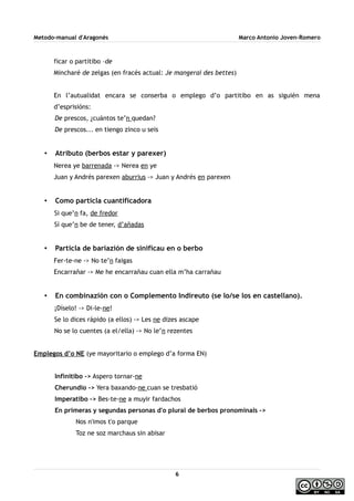 Metodo-manual d'Aragonés Marco Antonio Joven-Romero
ficar o partitibo –de
Mincharé de zelgas (en fracés actual: Je mangerai des bettes)
En l’autualidat encara se conserba o emplego d’o partitibo en as siguién mena
d’esprisións:
De prescos, ¿cuántos te’n quedan?
De prescos... en tiengo zinco u seis
• Atributo (berbos estar y parexer)
Nerea ye barrenada -> Nerea en ye
Juan y Andrés parexen aburrius -> Juan y Andrés en parexen
• Como particla cuantificadora
Si que’n fa, de fredor
Sí que’n be de tener, d’añadas
• Particla de bariazión de sinificau en o berbo
Fer-te-ne -> No te’n faigas
Encarrañar -> Me he encarrañau cuan ella m’ha carrañau
• En combinazión con o Complemento Indireuto (se lo/se los en castellano).
¡Díselo! -> Di-le-ne!
Se lo dices rápido (a ellos) -> Les ne dizes ascape
No se lo cuentes (a el/ella) -> No le’n rezentes
Emplegos d’o NE (ye mayoritario o emplego d’a forma EN)
Infinitibo -> Aspero tornar-ne
Cherundio -> Yera baxando-ne cuan se tresbatió
Imperatibo -> Bes-te-ne a muyir fardachos
En primeras y segundas personas d'o plural de berbos pronominals ->
Nos n'imos t'o parque
Toz ne soz marchaus sin abisar
6
 