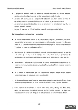 Metodo-manual d'Aragonés Marco Antonio Joven-Romero
• A prepalatal fricativa sorda -x- adibe un refuerzo bocalico -ix-: buixo, baixare,
caixigo, coixo, ixordiga, ixarranar (crebar o esquinazo), ixada, leixiba.
• As collas -CT- latinas pasa a -t- disparixendo a bocal i: feto. Pero tamién se troba -it-
en noite y igualmén bi ha castellanizazions foneticas: fecho, mucho, trucha.
• As consonans sordas interbocalicas ya no se conserban y se sonorizan en -b-, -d-, -g-:
meligo, bediello, polegón.
• Se gosa de cazeguar a -d- interbocalica: espuntá, porcá, patá, esforigaízo.
Dende os planos morfolochico y sintautico
• Os articlos determinaus son el, la, es, las: el zagal, la güella, es trémols, las onsas.
Istos articlos se contrayen con as prepozisions: de'l mon, ta'l can, a's tres. De cabo
cuan, en La Comuna dimpués d'a preposizión en s'emplegan os articlos coinzidens con
o estándar o, a, os, as: n'o barzal, n'a fren.
• O pronombre de complemento direuto masclino singular proclitico ye el: ta que pai
no'l sentise (no + el), no me'l crompá (me + el). D'atra man, o pronombre de
complemento direuto masclino singular enclitico ye lo: quiero fer-lo, cal prener-lo.
• O morfema d'a primera persona d'o plural (nusatros, nusatras) s'alcorza perén en -n:
nusatros crompán, nusatras puyasen, nusatros fen, nusatras feban, nusatros puyarén,
nusatros in.
• Se fa serbir as preposizions per y a conchunzión perque: perque asinas podeba
ixolofrá las mozas de cada casa; entró per el portal.
• Os demostratibos son aquel, aquela, aques/aquers/aquels, aquelas: Al mío pay el van
matá en aquela primavera, en aques años d’antes de la Güerra, aquelas misachas.
• Como pronombres indefinitos se tienen atro, atra, atros, atras y bel, bela, bels,
belas: con belas fotos; si bela cosa se puede dezí de Chistén; Fez bien y no fayaz mal,
que atro sarmón no tos cal; Dimpués de la Guerra atras se ban di fendo ta debán.
60
 