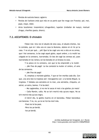Metodo-manual d'Aragonés Marco Antonio Joven-Romero
• Parolas de sustrato basco: agüerro
• Parolas de l'ozitano (más que más en as partis que fan muga con Franzia): pai, mai,
paye, maye, rebel.
• Atros localismos: trazoniá(re) (chugardiar), lupatiar (treballar de nueys), martuel
(fraga), chanfles (pasta, diners).
7.2. ASCUITEMOS: O chistabín
Feban mal. Una vez el abuelo de esta casa, el abuelo d'antes, nos
lo contaba, que en i eba una en casa la Muixona, abaixo en el río ye la
casa. Y no sé por qué... ¡ah! Que la ba cogé una vez a alto en es ormos,
que i hai cereseras, la ba cogé aquel güelo, aquel ombre, a la mullé ixa
colgada en la ceresera, ixarramaba. En bez de cogé las ceresas así, pues
ixarramaba en las ramas y se las baixaba en un brazau ta casa.
Y la pesca en la ceresera, con que la ba emprendé y la mullé:
— ¡Me l'has de pagá! -Le ba contestá la muller a'l ombre, a'l amo
de las cereseras.
— ¡Me l'has de pagá!
Sí, empieza a morísele güellas. Y que se l'en moriba cada día. Con
que, una atra bez la tropieza astí -mecagüentú can- a la borda Miquel, la
tropieza. Y llebaba una astraleta en la man, una astraleta, chiqueta, un
astral, un astra, bamos. Y le ba dezí:
— Me cagüendios, si no me le sacas el mal a las güellas ¡te mato!
— Calla Ramón, calla. No se te'n morirá más qu'una negra. No se
te'n morirá más qu'una negra.
A l'atro'l día, la güella muerta en el barandau. Feban barandaus
con baranas. Y no, no, ya no se l'en ba morí más.
-Pues ixo le ba pasá.
-Pero ixo ye berdá.
-Ixo ye berdá.
Archibo Audiobisual de l'Aragonés. A.C. Parola
http://www.youtube.com/watch?v=V30SaPPfOcM
63
 