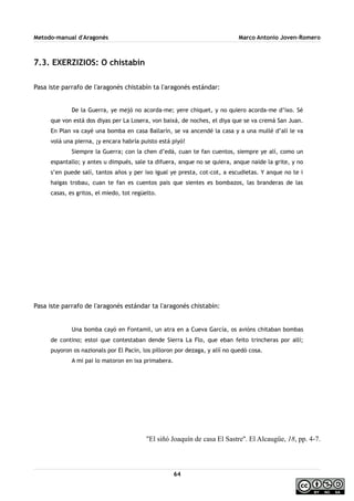 Metodo-manual d'Aragonés Marco Antonio Joven-Romero
7.3. EXERZIZIOS: O chistabín
Pasa iste parrafo de l'aragonés chistabín ta l'aragonés estándar:
De la Guerra, ye mejó no acorda-me; yere chiquet, y no quiero acorda-me d’ixo. Sé
que von está dos diyas per La Losera, von baixá, de noches, el diya que se va cremá San Juan.
En Plan va cayé una bomba en casa Ballarín, se va ancendé la casa y a una mullé d’alí le va
volá una pierna, ¡y encara habría puisto está piyó!
Siempre la Guerra; con la chen d’edá, cuan te fan cuentos, siempre ye alí, como un
espantallo; y antes u dimpués, sale ta difuera, anque no se quiera, anque naide la grite, y no
s’en puede salí, tantos años y per ixo igual ye presta, cot-cot, a escudietas. Y anque no te i
haigas trobau, cuan te fan es cuentos pais que sientes es bombazos, las branderas de las
casas, es gritos, el miedo, tot regüelto.
Pasa iste parrafo de l'aragonés estándar ta l'aragonés chistabín:
Una bomba cayó en Fontamil, un atra en a Cueva García, os avións chitaban bombas
de contino; estoi que contestaban dende Sierra La Flo, que eban feito trincheras por allí;
puyoron os nazionals por El Pacín, los pilloron por dezaga, y alíí no quedó cosa.
A mi pai lo matoron en ixa primabera.
''El siñó Joaquín de casa El Sastre''. El Alcaugüe, 18, pp. 4-7.
64
 