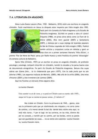 Metodo-manual d'Aragonés Marco Antonio Joven-Romero
7.4. LITERATURA EN ARAGONÉS
Nieus Luzia Dueso Lascorz (Plan, 1930 – Balbastro, 2010) estió una escritora en aragonés
chistabín. Fazió machisterio en Uesca ta dimpués estar mayestra por l'Alto Aragón dica 1992.
Fazió parti d'o Consello d'a Fabla Aragonesa y d'o Estudio de
Filolochía Aragonesa. Escribió en poesía a obra A'l canto'l
Zinqueta (1980), en prosa atras obras como La Fuen de la
Siñora (2002), Dios me'n guarde (2007) y Santamaría
(2007), y destaca por a suya replega de leyendas populars
d'a Bal de Chistau Leyendas de l'Alto Aragón (1985). Publicó
tamién articlos y creyazions curtas en rebistas y ganó un
Onso d'oro en o primer zertamen literario ''Villa d'Echo'', o
premio ''Flor de Nieve de Plata'' parau por Radio Huesca y estió finalista d'o premio ''Altoaragón''
d'a semana cultural de Balbastro.
Quino Villa (Chistén, 1957) ye un escritor en prosa en aragonés chistabín, de profesión
psicologo y sexologo. Antiparti d'escribir en chistabín, tamién lo estudea y ha parau buena cosa
de documentals etnograficos. Fa parti d'o Estudio de Filolochía Aragonesa. Beluna d'as suyas
sobras son Güena feta... ta lo chobenarda que yere (1977), Con la coda preta que no son
falorias (1985), Las zagueras trafucas de Marieta, (2005), Más allá de la orilla (2006), Una mina
d'incante (2007) y Una tremenera de cuentez (2009).
Aquí tos ficamos un estrauto d'ista zaguera obra:
La luceta Chansón
Este cuentet va en de veras, y va pasá en Chistén cuan se cuenta -año 1945-,
anque tot lo que se cuenta no pasase asinas. ¿U talmén sí?
Nos trobán en Chistén. Corre la primavera de 1945... güeno, esta
vez la primavera paíx que ye retaliniando una miqueta y no corre como
de contino, a lo menos dende fa bel día -dende bela noche enta aquí, ta
está más claros-. Y per el lugá -en las carreras, en las vliás, d'entre día
per es carasols, y tamién per es camins, per las bordas, entre es pastós
que son guardando las casas... -no se siente atro salomón: luceta Chansón
va, luceta Chansón viene.
65
 