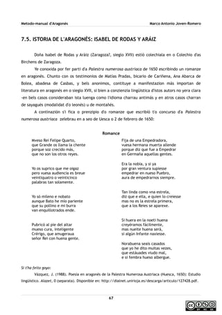 Metodo-manual d'Aragonés Marco Antonio Joven-Romero
7.5. ISTORIA DE L'ARAGONÉS: ISABEL DE RODAS Y ARÁIZ
Doña Isabel de Rodas y Aráiz (Zaragoza?, sieglo XVII) estió colechiala en o Colechio d'as
Birchens de Zaragoza.
Ye conoxida por fer parti d'a Palestra numerosa austriaca de 1650 escribindo un romanze
en aragonés. Chunto con os testimonios de Matías Pradas, bicario de Cariñena, Ana Abarca de
Bolea, abadesa de Casbas, y bels anonimos, contituye a manifestazion más importan de
literatura en aragonés en o sieglo XVII, si bien a conzienzia lingüistica d'istos autors no yera clara
-en bels casos consideraban ista luenga como l'idioma charrau antimás y en atros casos charran
de sayagués (modalidat d'o leonés) u de montañés.
A continazión s'i fica o prenzipio d'o romanze que escribió t'o concurso d'a Palestra
numerosa austriaca zelebrau en a seo de Uesca o 2 de febrero de 1650:
Romance
Mveso Rei Felipe Quarto,
que Grande os llama la chente
porque soz crecido más,
que no son los otros reyes.
Yo os suprico que me oigaz
pero vuesa audiencia es breue
veintiquatro o veinticinco
palabras tan solamente.
Yo só mileno e nobato
aunque Bato he mío pariente
que su pollino e mi burra
van enquillotrados ende.
Pubricó al pie del altar
mueso cura, inteligente
Crérigo, que amugeraua
señor Rei con huena gente.
Fija de una Empedradora,
vuesa hermana muerta allende
porque diz que fue a Empedrar
en Germaña aquellas gentes.
Era la nobia, y si ya
por gran ventura supiesse
empedrar en nueso Puebro,
aura de empedrarnos siempre.
Tan linda como vna estrela,
diz que e ella, e quien lo creiesse
mas no es la estrela primera,
que a los Reies se aparexe.
Si huera en la noeti huena
creyéramos fácilmente,
mas nueite huena será,
si algún Infante naxiesse.
Norabuena seais casados
que yo he dito muitas vezes,
que estáuades viudo mal,
e si fembra hueso albergue.
Si t'ha feito goyo:
Vázquez, J. (1988). Poesía en aragonés de la Palestra Numerosa Austriaca (Huesca, 1650): Estudio
lingüístico. Alazet, 0 (separata). Disponible en: http://dialnet.unirioja.es/descarga/articulo/127428.pdf.
67
 