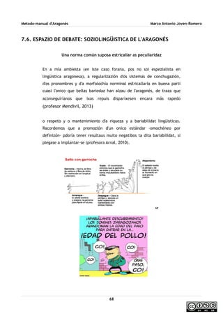Metodo-manual d'Aragonés Marco Antonio Joven-Romero
7.6. ESPAZIO DE DEBATE: SOZIOLINGÜISTICA DE L'ARAGONÉS
Una norma común suposa estricallar as peculiaridaz
En a mía ambiesta (en iste caso forana, pos no soi espezialista en
lingüistica aragonesa), a regularizazión d'os sistemas de conchugazión,
d'os pronombres y d'a morfolochía norminal estricallaría en buena parti
cuasi l'onico que bellas bariedaz han alzau de l'aragonés, de traza que
aconseguiríanos que ixos repuis disparixesen encara más rapedo
(profesor Mendivil, 2013)
o respeto y o mantenimiento d'a riqueza y a bariabilidat lingüisticas.
Racordemos que a promozión d'un onico estándar -omochéneo por
definizón- pdoría tener resultaus muito negatibos ta dita bariabilidat, si
plegase a implantar-se (profesora Arnal, 2010).
68
 