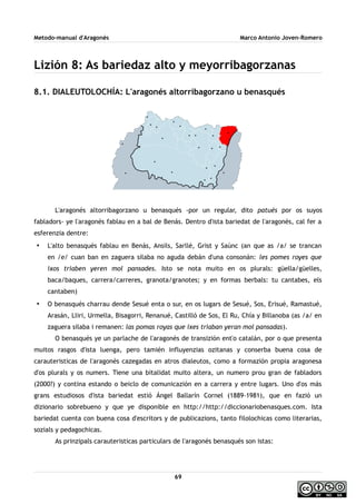 Metodo-manual d'Aragonés Marco Antonio Joven-Romero
Lizión 8: As bariedaz alto y meyorribagorzanas
8.1. DIALEUTOLOCHÍA: L'aragonés altorribagorzano u benasqués
L'aragonés altorribagorzano u benasqués -por un regular, dito patués por os suyos
fabladors- ye l'aragonés fablau en a bal de Benás. Dentro d'ista bariedat de l'aragonés, cal fer a
esferenzia dentre:
• L'alto benasqués fablau en Benás, Ansils, Sarllé, Grist y Saúnc (an que as /a/ se trancan
en /e/ cuan ban en zaguera silaba no aguda debán d'una consonán: les pomes royes que
ixos triaben yeren mol pansades. Isto se nota muito en os plurals: güella/güelles,
baca/baques, carrera/carreres, granota/granotes; y en formas berbals: tu cantabes, els
cantaben)
• O benasqués charrau dende Sesué enta o sur, en os lugars de Sesué, Sos, Erisué, Ramastué,
Arasán, Lliri, Urmella, Bisagorri, Renanué, Castilló de Sos, El Ru, Chía y Billanoba (as /a/ en
zaguera silaba i remanen: las pomas royas que ixes triaban yeran mol pansadas).
O benasqués ye un parlache de l'aragonés de transizión ent'o catalán, por o que presenta
muitos rasgos d'ista luenga, pero tamién influyenzias ozitanas y conserba buena cosa de
carauteristicas de l'aragonés cazegadas en atros dialeutos, como a formazión propia aragonesa
d'os plurals y os numers. Tiene una bitalidat muito altera, un numero prou gran de fabladors
(2000?) y contina estando o beiclo de comunicazión en a carrera y entre lugars. Uno d'os más
grans estudiosos d'ista bariedat estió Ángel Ballarín Cornel (1889-1981), que en fazió un
dizionario sobrebueno y que ye disponible en http://http://diccionariobenasques.com. Ista
bariedat cuenta con buena cosa d'escritors y de publicazions, tanto filolochicas como literarias,
sozials y pedagochicas.
As prinzipals carauteristicas particulars de l'aragonés benasqués son istas:
69
 