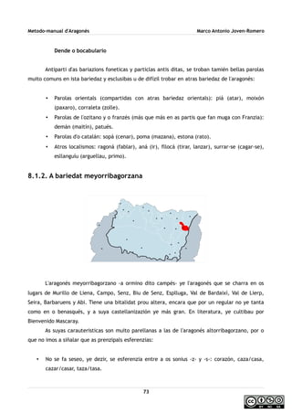 Metodo-manual d'Aragonés Marco Antonio Joven-Romero
Dende o bocabulario
Antiparti d'as bariazions foneticas y particlas antis ditas, se troban tamién bellas parolas
muito comuns en ista bariedaz y esclusibas u de difízil trobar en atras bariedaz de l'aragonés:
• Parolas orientals (compartidas con atras bariedaz orientals): piá (atar), moixón
(paxaro), corraleta (zolle).
• Parolas de l'ozitano y o franzés (más que más en as partis que fan muga con Franzia):
demán (maitín), patués.
• Parolas d'o catalán: sopá (cenar), poma (mazana), estona (rato).
• Atros localismos: ragoná (fablar), aná (ir), fllocá (tirar, lanzar), surrar-se (cagar-se),
esllanguíu (arguellau, primo).
8.1.2. A bariedat meyorribagorzana
L'aragonés meyorribagorzano -a ormino dito campés- ye l'aragonés que se charra en os
lugars de Murillo de Liena, Campo, Senz, Biu de Senz, Esplluga, Val de Bardaixí, Val de Lierp,
Seira, Barbaruens y Abi. Tiene una bitalidat prou altera, encara que por un regular no ye tanta
como en o benasqués, y a suya castellanizazión ye más gran. En literatura, ye cultibau por
Bienvenido Mascaray.
As suyas carauteristicas son muito parellanas a las de l'aragonés altorribagorzano, por o
que no imos a siñalar que as prenzipals esferenzias:
• No se fa seseo, ye dezir, se esferenzia entre a os sonius -z- y -s-: corazón, caza/casa,
cazar/casar, taza/tasa.
73
 