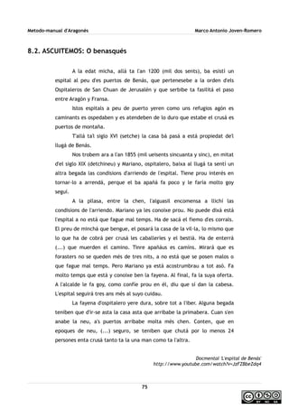 Metodo-manual d'Aragonés Marco Antonio Joven-Romero
8.2. ASCUITEMOS: O benasqués
A la edat micha, allá ta l'an 1200 (mil dos sents), ba esistí un
espital al peu d'es puertos de Benás, que pertenesebe a la orden d'els
Ospitaleros de San Chuan de Jerusalén y que serbibe ta fasilitá el paso
entre Aragón y Fransa.
Istos espitals a peu de puerto yeren como uns refugios agón es
caminants es ospedaben y es atendeben de lo duro que estabe el crusá es
puertos de montaña.
T'allá ta'l siglo XVI (setche) la casa bá pasá a está propiedat de'l
llugá de Benás.
Nos trobem ara a l'an 1855 (mil ueisents sincuanta y sinc), en mitat
d'el siglo XIX (detchineu) y Mariano, ospitalero, baixa al llugá ta sentí un
altra begada las condisions d'arriendo de l'espital. Tiene prou interés en
tornar-lo a arrendá, perque el ba apañá fa poco y le faría molto goy
seguí.
A la pllasa, entre la chen, l'alguasil encomensa a llichí las
condisions de l'arriendo. Mariano ya les conoixe prou. No puede dixá está
l'espital a no está que fague mal temps. Ha de sacá el fiemo d'es corrals.
El preu de minchá que bengue, el posará la casa de la vil·la, lo mismo que
lo que ha de cobrá per crusá les caballeríes y el bestiá. Ha de enterrá
(...) que muerden el camino. Tinre apañáus es camíns. Mirará que es
forasters no se queden més de tres nits, a no está que se posen malos o
que fague mal temps. Pero Mariano ya está acostrumbrau a tot asó. Fa
molto temps que está y conoixe ben la fayena. Al final, fa la suya oferta.
A l'alcalde le fa goy, como confíe prou en él, diu que sí dan la cabesa.
L'espital seguirá tres ans més al suyo cuidau.
La fayena d'ospitalero yere dura, sobre tot a l'iber. Alguna begada
teniben que d'ir-se asta la casa asta que arribabe la primabera. Cuan s'en
anabe la neu, a's puertos arribabe molta més chen. Conten, que en
epoques de neu, (...) seguro, se teniben que chutá por lo menos 24
persones enta crusá tanto ta la una man como ta l'altra.
Docmental 'L'espital de Benás'
http://www.youtube.com/watch?v=JzFZBbeZdq4
75
 