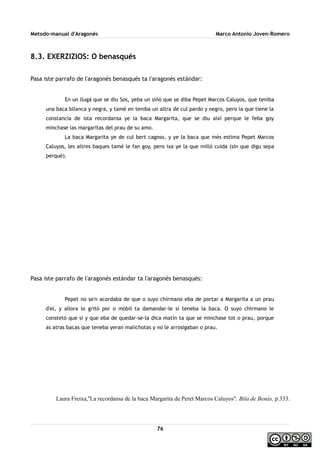 Metodo-manual d'Aragonés Marco Antonio Joven-Romero
8.3. EXERZIZIOS: O benasqués
Pasa iste parrafo de l'aragonés benasqués ta l'aragonés estándar:
En un llugá que se diu Sos, yeba un siñó que se diba Pepet Marcos Caluyos, que teniba
una baca bllanca y negra, y tamé en teniba un altra de cul pardo y negro, pero la que tiene la
constancia de ista recordansa ye la baca Margarita, que se diu així perque le feba goy
minchase las margaritas del prau de su amo.
La baca Margarita ye de cul bert cagoso, y ye la baca que més estima Pepet Marcos
Caluyos, les altres baques tamé le fan goy, pero ixa ye la que milló cuida (sin que digu sepa
perqué).
Pasa iste parrafo de l'aragonés estándar ta l'aragonés benasqués:
Pepet no se'n acordaba de que o suyo chirmano eba de portar a Margarita a un prau
d'el, y allora lo gritó por o móbil ta damandar-le si teneba la baca. O suyo chirmano le
constetó que sí y que eba de quedar-se-la dica matín ta que se minchase tot o prau, porque
as atras bacas que teneba yeran malichotas y no le arrosigaban o prau.
Laura Freixa,''La recordansa de la baca Margarita de Peret Marcos Caluyos''. Bila de Benás, p.333.
76
 