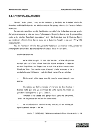 Metodo-manual d'Aragonés Marco Antonio Joven-Romero
8.4. LITERATURA EN ARAGONÉS
Carmen Castán (Gabás, 1954) ye una mayestra y escritoria en aragonés benasqués,
licenciada en Filolochía Ispanica por a Unibersidat de Zaragoza y miembro d'o Consello d'a Fabla
Aragonesa.
Os suyos intreses chiran arredol d'a didautica, arredol d'a bal de Benás y prou que arredol
d'a luenga aragonesa, y más que más, d'o benasqués. Ha escrito buena cosa de composizions
curtas y dos nobelas, Cuan l'odio esbatega pe'l aire y La descordada bida de Sinforosa Sastre,
que rezibioron o Premio Arnal Cavero parau por o Gubierno d'Aragón en os años 1997 y 2002
respeutibamén.
Aquí tos ficamos un estrauto d'o suyo relato ''Nobena de una infansia triste'', ganador d'o
primer premio en narratiba d'o consurso literario Vila de Benás de l'año 2001:
El ome de la cantina
María soleba chugá a cuc casi tots els días. Le feba més goi ixe
chuego que cap d'atro perque mientras estaba amagada, a begadas
estonas llarguÍsimas, tan llargas coma la enternidat y tan estenedas coma
llinsols de llino, s'entreteniba resán el rosari. L'i eba amostrau su tía y
estabellaba cada Pai Nuestro y cada Abe María coma si fuesen arbellas.
– Güe tocan els misterios de goso. Me colaré a un caricau entre dos
pedras.
Ella sabeba que l'altra mainada se'n fartaría de doná bueltas y
bueltas hasta que, ella ya aborreseda de tanta espera, les tirase un
garrabón u bella pedreta ta que la trobasen.
Talmente no la sabeba bere perque María yera mol chiquinina.
Teniba set ans pero se le'n donaba sinc coma molto.
– Ixa chicorrona calrá lleba-la al dotó -diba su pai- No medra got.
Igual roba lleba ara que fa dos ans.
Castán, C. (2005 [2001]). ''Nobena de una infansia Triste''. Bila de Benás, p. 119.
77
 
