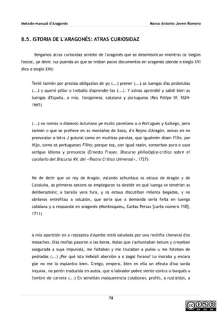 Metodo-manual d'Aragonés Marco Antonio Joven-Romero
8.5. ISTORIA DE L'ARAGONÉS: ATRAS CURIOSIDAZ
Beigamos atras curiosidaz arredol de l'aragonés que se desembolican mientras os 'sieglos
foscos', ye dezir, ixa puenda an que se troban pocos documentos en aragonés (dende o sieglo XVI
dica o sieglo XIX):
Tenié tamién por prezisa obligazion de yo (...) prener (...) as luengas d'as probinzias
(...) y querié pillar o treballo d'aprender-las (...). Y asinas aprendié y sabié bien as
luengas d'España, a mía, l'aragonesa, catalana y portuguesa (Rey Felipe IV, 1624-
1665)
(...) no nomás o dialeuto Asturiano ye muito parellano a o Portugués y Gallego, pero
tamién o que se profiere en as montañas de Xaca, d'o Reyno d'Aragón, asinas en no
prenunziar a letra J gutural como en muitizas parolas, que igualmén dizen Fillo, por
Hijo, como os portugueses Filho; porque toz, con igual razón, conserban puro o suyo
antiguo Idioma y prenunzia (Ernesto Frayer, Discurso philológico-crítico sobre el
corolario del Discurso XV, del «Teatro Crítico Universal», 1727)
He de dezir que un rey de Aragón, estando achuntaus os estaus de Aragón y de
Cataluña, as primeras sesions se emplegoron ta dezidir en qué luenga se tendrían as
deliberazions; a baralla yera fura, y os estaus discutiban milenta begadas, y no
abríanos entrefilau a soluzión, que sería que a demanda sería feita en luenga
catalana y a respuesta en aragonés (Montesquieu, Cartas Persas [carta número 110],
1711)
A mía aparizión en a replazeta d'Ayerbe estió saludada por una rechifla cheneral d'os
mesaches. D'as moflas pasoron a las beras. Malas que s'achuntaban beluns y creyeban
asegurada a suya impunidá, me faltaban y me trucaban a puños u me foteban de
pedradas (...) ¿Por qué ista imbézil abersión a o zagal forano? Lo inoraba y encara
güe no me lo esplanico bien. Creigo, empero, bien en ella un efeuto d'ixa sorda
inquina, no perén traduzida en autos, que o labrador pobre siente contra o burgués u
l'ombre de carrera (...) En semellán malquerenzia colaboran, profés, a rustizidat, a
78
 