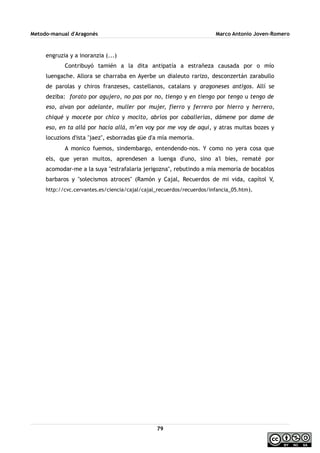 Metodo-manual d'Aragonés Marco Antonio Joven-Romero
engruzia y a inoranzia (...)
Contribuyó tamién a la dita antipatía a estrañeza causada por o mío
luengache. Allora se charraba en Ayerbe un dialeuto rarizo, desconzertán zarabullo
de parolas y chiros franzeses, castellanos, catalans y aragoneses antigos. Allí se
deziba: forato por agujero, no pas por no, tiengo y en tiengo por tengo u tengo de
eso, aivan por adelante, muller por mujer, fierro y ferrero por hierro y herrero,
chiqué y mocete por chico y mocito, abríos por caballerías, dámene por dame de
eso, en ta allá por hacia allá, m’en voy por me voy de aquí, y atras muitas bozes y
locuzions d'ista ''jaez'', esborradas güe d'a mía memoria.
A monico fuemos, sindembargo, entendendo-nos. Y como no yera cosa que
els, que yeran muitos, aprendesen a luenga d'uno, sino a'l bies, rematé por
acomodar-me a la suya ''estrafalaria jerigozna'', rebutindo a mía memoria de bocablos
barbaros y ''solecismos atroces'' (Ramón y Cajal, Recuerdos de mi vida, capítol V,
http://cvc.cervantes.es/ciencia/cajal/cajal_recuerdos/recuerdos/infancia_05.htm).
79
 