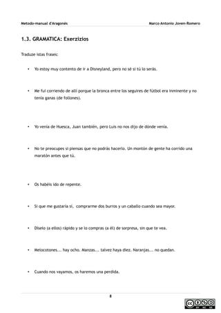 Metodo-manual d'Aragonés Marco Antonio Joven-Romero
1.3. GRAMATICA: Exerzizios
Traduze istas frases:
• Yo estoy muy contento de ir a Disneyland, pero no sé si tú lo serás.
• Me fui corriendo de allí porque la bronca entre los seguires de fútbol era inminente y no
tenía ganas (de follones).
• Yo venía de Huesca, Juan también, pero Luis no nos dijo de dónde venía.
• No te preocupes si piensas que no podrás hacerlo. Un montón de gente ha corrido una
maratón antes que tú.
• Os habéis ido de repente.
• Si que me gustaría sí, comprarme dos burros y un caballo cuando sea mayor.
• Díselo (a ellos) rápido y se lo compras (a él) de sorpresa, sin que te vea.
• Melocotones... hay ocho. Manzas... talvez haya diez. Naranjas... no quedan.
• Cuando nos vayamos, os haremos una perdida.
8
 