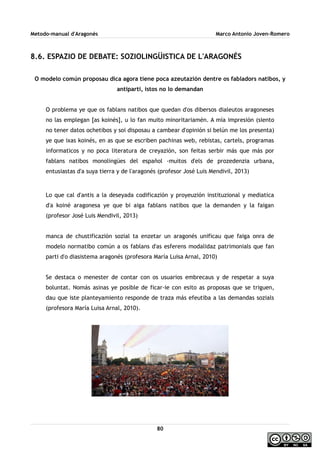 Metodo-manual d'Aragonés Marco Antonio Joven-Romero
8.6. ESPAZIO DE DEBATE: SOZIOLINGÜISTICA DE L'ARAGONÉS
O modelo común proposau dica agora tiene poca azeutazión dentre os fabladors natibos, y
antiparti, istos no lo demandan
O problema ye que os fablans natibos que quedan d'os dibersos dialeutos aragoneses
no las emplegan [as koinés], u lo fan muito minoritariamén. A mía impresión (siento
no tener datos ochetibos y soi disposau a cambear d'opinión si belún me los presenta)
ye que ixas koinés, en as que se escriben pachinas web, rebistas, cartels, programas
informaticos y no poca literatura de creyazión, son feitas serbir más que más por
fablans natibos monolingües del español -muitos d'els de prozedenzia urbana,
entusiastas d'a suya tierra y de l'aragonés (profesor José Luis Mendivil, 2013)
Lo que cal d'antis a la deseyada codificazión y proyeuzión instituzional y mediatica
d'a koiné aragonesa ye que bi aiga fablans natibos que la demanden y la faigan
(profesor José Luis Mendivil, 2013)
manca de chustificazión sozial ta enzetar un aragonés unificau que faiga onra de
modelo normatibo común a os fablans d'as esferens modalidaz patrimonials que fan
parti d'o diasistema aragonés (profesora María Luisa Arnal, 2010)
Se destaca o menester de contar con os usuarios embrecaus y de respetar a suya
boluntat. Nomás asinas ye posible de ficar-ie con esito as proposas que se triguen,
dau que iste planteyamiento responde de traza más efeutiba a las demandas sozials
(profesora María Luisa Arnal, 2010).
80
 