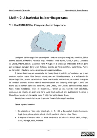 Metodo-manual d'Aragonés Marco Antonio Joven-Romero
Lizión 9: A bariedat baixorribagorzana
9.1. DIALEUTOLOCHÍA: L'aragonés baixorribagorzano
L'aragonés baixorribagorzano ye l'aragonés fablau en os lugars de Aguilar, Abenozas, Santa
Llestra, Besians, Centenera, Perarrúa, Ixep, Torrobato, Torre d'Esera, Graus, Capella, La Puebla
de Castro, Olbena, Estada, Estadilla y Fonz. A muga con o catalán ye embolicada de ficar, pero
por un regular, os lugars de El Soler, Torlabat, Capella, La Poblla del Mont, Castarllenas, Pueyo
de Marguillén y Aguilaníu tamién se consideran aragonesofablans.
O baixorribagorzano ye un parlache de l'aragonés de transizión ent'o catalán, por o que
presenta muitos rasgos d'ista luenga -menos que no l'altorribagorzano-, y a esferenzia de
l'altorribagorzano, ye más castellanizau. Tiene una bitalidat muito altera, un numero prou gran
de fabladors y contina estando o beiclo de comunicazión en a carrera y entre lugars. Cuenta con
buena cosa d'escritors como Ana Tena Puy, Elena Chazal, Toni Collada, Bernabé Romeo, Pablo
Recio, Cleto Torrodellas, Tonón de Baldomera... Tamién ye una bariedat bien estudiada,
destacando os estudios d'a profesora María Luisa Arnal. Antiparti d'as publicazions literarias y
filolochicas, tamién bi'n ha sozials, como El Llibré de las fiestas de Graus.
As prinzipals carauteristicas particulars de l'aragonés benasqués son istas:
Dende o plano fonetico
• Se palataliza a l d'as collas inizials pl-, cl-, fl- y bl- y d'a propia l- inizial: llaminero,
llugá, lluna, pllaza, pllato, pllorá, pllobé, decllará, bllanco, cllau, fllaco.
• A prepalatal fricativa sorda -x- adibe un refuerzo bocalico -ix-: naixé, baixá, caixigo,
ixada, ixordiga, faixa, ixambre.
81
 