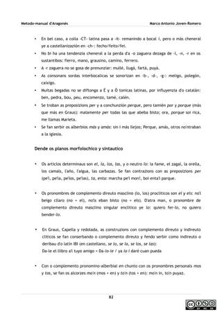 Metodo-manual d'Aragonés Marco Antonio Joven-Romero
• En bel caso, a colla -CT- latina pasa a -it- remanindo a bocal i, pero o más cheneral
ye a castellanizazión en -ch-: fecho/feito/fei.
• No bi ha una tendenzia cheneral a la perda d'a -o zaguera dezaga de -l, -n, -r en os
sustantibos: fierro, mano, grausino, camino, ferrero.
• A -r zaguera no se gosa de prenunziar: mullé, llugá, fartá, puyá.
• As consonans sordas interbocalicas se sonorizan en -b-, -d-, -g-: meligo, polegón,
caixigo.
• Muitas begadas no se diftonga a É y a Ó tonicas latinas, por influyenzia d'o catalán:
ben, pedra, bou, peu, encomenzo, tamé, calén.
• Se troban as preposizions per y a conchunzión perque, pero tamién por y porque (más
que más en Graus): malamente per todas las que abeba bisto; ora, porque soi rica,
me llamas Marieta.
• Se fan serbir os alberbios más y amás: sin í más llejos; Perque, amás, otros no'ntraban
a la iglesia.
Dende os planos morfolochico y sintautico
• Os articlos determinaus son el, la, los, las, y o neutro lo: la fame, el zagal, la orella,
los camals, l'año, l'aigua, las carbazas. Se fan contrazions con as preposizions per
(pe'l, pe'la, pe'los, pe'las), ta, enta: marcha pe'l mon!, boi enta'l parque.
• Os pronombres de complemento direuto masclino (lo, los) procliticos son el y els: no'l
beigo cllaro (no + el), no'ls eban bisto (no + els). D'atra man, o pronombre de
complemento direuto masclino singular enclitico ye lo: quiero fer-lo, no quiero
bender-lo.
• En Graus, Capella y redolada, as construzions con complemento direuto y indireuto
cliticos se fan conserbando o complemento direuto y fendo serbir como indireuto o
deribau d'o latín IBI (en castellano, se lo, se la, se los, se las):
Da-le el llibro a'l tuyo amigo = Da-lo-ie / ya lo i daré cuan pueda
• Con o complemento pronomino-alberbial en chunto con os pronombres personals mos
y tos, se fan os alcorzes mo'n (mos + en) y to'n (tos + en): mo'n in, to'n puyaz.
82
 
