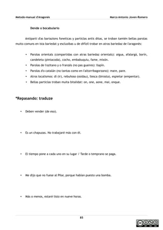 Metodo-manual d'Aragonés Marco Antonio Joven-Romero
Dende o bocabulario
Antiparti d'as bariazions foneticas y particlas antis ditas, se troban tamién bellas parolas
muito comuns en ista bariedat y esclusibas u de difízil trobar en atras bariedaz de l'aragonés:
• Parolas orientals (compartidas con atras bariedaz orientals): aigua, afalargá, borín,
candeleta (pintacoda), cocho, embabuquiu, fame, mixón.
• Parolas de l'ozitano y o franzés (no pas guaires): llapín.
• Parolas d'o catalán (no tantas como en l'altorribagorzano): mare, pare.
• Atros localismos: dí (ir), rebuñoso (osidau), llesca (birosta), espietar (empentar).
• Bellas particlas troban muita bitalidat: on, one, aone, mai, onque.
*Repasando: traduze
• Deben vender (de eso).
• Es un chapuzas. No trabajaré más con él.
• El tiempo pone a cada uno en su lugar / Tarde o temprano se paga.
• Me dijo que no fuese al Pilar, porque habían puesto una bomba.
• Más o menos, estaré listo en nueve horas.
85
 
