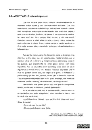 Metodo-manual d'Aragonés Marco Antonio Joven-Romero
9.2. ASCUITEMOS: O baixorribagorzano
Que cuan nusatros yeran chicoz, como no teniban ni telebisión, ni
ordenador d'estos d'aora, y casi casi escasamente bizicletas. Que cuan
nusatros mos teniban que sacá el sillín pa podé aprendé a montá a pedals,
sino, no llegaban. Buenos pos mos estudiaban, mos inbentaban juegos y
otros que mos traeban de afuera, de juegos. Y p'acordar-me de muchos,
he traito aquí una llista, porque ñ'hai muchos, y així m'acordaré.
Chugaban a marro, a salbá, a borrico falso, a churro y meya manga, los
cuatro pilaretes, a galgo y llebre, a zinta corrida, a medias y enteros, a
(?) la mula, a manos altas, a campitulet peña roya, a la gallineta ziega, a
l'alpargateta...
Pues per las noches, como he dicho antes como no teníamos otras
dibersions y otras cosas pues en todas las casas n'aeba tartulias, que se
rodiaban sobre tot en inbierno y siempre contaban abenturas y cosas de
los pueblos, que seguramente no abían pasau porque eran cosas
imposibles. Y de toz los pueblos tenín istorietas y cosas. Sobre tot los de
(Aguilaníu?) lo menos zinco u seis, de cosas raras que les pasaba. Una de
ellas era que ban tení un cura, que llegaba a la iglesia, se meteba en la
predicadera y que diba misa, sermón, rosario y tot lo nezesario y se'n iba.
Y aquella gente desespereaus se'n ba í a quejá a l'obispo, que namás les
diba misa, sermón, rosario y tot lo nezesario. Y el obispo les diba:
-¡Pero bueno, que querez que tos diga más: pos si tos digo misa,
sermón, rosario y tot lo nezesario, ¿pa qué querez más?!
No se ban sabé entendé o no se ban sabé esplicá, conque entonces
en ban bení tot aborrezius a (Aguilaníu?) y ban mandá otro. Y este, cuan
ba torná, dize que le dize:
- ¿qué l'has dito a l'obispo? ¿que qué l'he dito? ¡Bispe mal bispe!
¡Bispe de merda!
- Pero, a la cara l'en has dito?
- Oh, no, desde la sierra asta Biella.
Estrauto d'o documental 'Visions d'una llengua'
http://www.youtube.com/watch?v=0U7LAL4tyKA
86
 