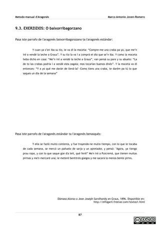 Metodo-manual d'Aragonés Marco Antonio Joven-Romero
9.3. EXERZIZIOS: O baixorribagorzano
Pasa iste parrafo de l'aragonés baixorribagorazano ta l'aragonés estándar:
Y cuan ya s’en iba su tio, le va dí la moceta: “Compre-me una craba pa yo, que me’n
iré a vendé la leche a Graus”. Y su tio la va í a comprá el día que se’n iba. Y como la moceta
heba dicho en casa: “Me’n iré a vendé la leche a Graus”, van pensá su pare y su abuelo: “La
de to las crabas podría í a vendé esta zagala; mos tocarían buenos dinés”. Y la moceta va dí
entonces: “Y a yo qué me darán de llevá-la? -Como tiens una craba, te darém pa tú lo que
saques un día de la semana”
Pasa iste parrafo de l'aragonés estándar ta l'aragonés benasqués:
Y ella se fazió muito contenta, y fue trayendo-ne mutio tiempo, con lo que le tocaba
de cada semana, se mercó un pañuelo de sarja y un apretador, y pensó: ''Agora, ya tiengo
prou ropa, y con lo que saque güe d'a leit, qué feré?'' Me'n iré a Puicremá, que tienen muitas
pirinas y me'n mercaré una; le meteré bentitrés güegos y me sacará lo menos bente pirins.
Dámaso Alonso a Jean Joseph Saroïhandy en Graus, 1896. Disponible en:
http://elfogaril.freevar.com/textos1.html
87
 