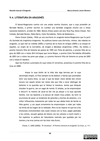 Metodo-manual d'Aragonés Marco Antonio Joven-Romero
9.4. LITERATURA EN ARAGONÉS
O baixorribagorzano cuenta con una ampla nomina d'autors, que o suyo prezedén ye
Bernabé Romeo, o primer escritor en cultibar una bariedat aragonés chunto con o cheso
Leonardo Gastón(?), arredol d'o 1860. Beluns d'istos autors son Ana Tena Puy, Elena Chazal, Toni
Collada, Bernabé Romeo, Pablo Recio, Cleto Torrodellas, Tonón de Baldomera...
Elena Chazal (Gabás, 1954) ye una escritoria en aragonés baixorribagorzano que fa parti
d'a Sociedat de Lingüistica Aragonesa. Ha publicau buena cosa d'articlos, relatos, dos nobelas en
aragonés, Lo que mai no s'olbida (2005) y Cuentos de la lluna en mingua (2009) y un ansayo en
español, La virgen de la Carrodilla, de Aragón a Mendoza (Argentina) (1992). Ha rezibiu o
premio literario Villa de Sietemo de poesía de 1999 con Tinta de glárima, o premio Villa de Lo
grau de 2002 con o relato Birli birloque que torne Roque, o premio Cleto Torrodellas d'Estadilla
de 2003 con o relato Ixa pena que afoga, y o premio literario Villa de Sietemo en prosa de 2003
con o relato El ixambre.
Aquí tos ficamos o prenzipio d'o suyo relato El retratista, presentau t'o premio Villa de Lo
Grau en 2000:
Anque la suya bisión de la bida eba algo borrosa per la suya
estremada miopía, el Foto siempre se ba dedicar a faenas que prezisaban
tenir una buena bista. Lo que sí que ba beyer cllaro dende ben chicot
encara con aquels lentes tan rezios eba que l'iba a tocar ebellugar de
baliente si no quereba que le faltase la manduca. Asinas que dimpués
d'acabar la guerra, sen un zagal de nomás 12 añadas, ya ba emprenzipiar
a discurrir la manera de sacar-se bel rial pa aduyar a la suya apurada
familia. Con ixa basemia y la baruca de mozet tirau p'abán, ba tenir la
ocurrenzia de posar un tenderete de petardos y d'armas de pllastico, a lo
millor inflluenziau malamente per todas las que abeba bisto de berdá no
feba guaire, y con aquel armamento ba emprenzipiar a rodar per todas
las ferias de los llugars de la redolada. Pero no ba reparar en que los críos
d'entonzes s'entreteniban más cazán mixons con la fona, pegán pedradas
a los cochos, escupín güesos de llatons con los cañutos a trochi mochi u
fen espllotar la polbora de l'abundante metralla que quedaba per los
montes y las eras (asinas se'n ba lisiar más d'uno).
Chazal, E. (2002 [2000]). ''El retratista''. VI Premio Literario en Aragonés ''Lo Grau', p. 111.
88
 