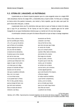 Metodo-manual d'Aragonés Marco Antonio Joven-Romero
9.5. ISTORIA DE L'ARAGONÉS: AS PASTORADAS
A pastorada ye un chenero teyatral popular que en o caso aragonés naixe en o sieglo XVIII
-bels estudiosos charran d'o sieglo XVII- y s'estendilla dica a Guerra Zebil. Ye feita por un dialogo
en berso entre d'os pastors transuans, uno mairal y l'atro repatán, que de cabo cuan puet fer
parti d'una obra más gran, o danze.
A pastorada tiene una fin umoristica más que más ta cuan se ficaba en metat d'o danze,
que a suya fin ye umoristica. Ta fer fuerza en ista fin ludica, o repatán gosa de fer serbir
l'aragonés en as suyas interbenzions mientras que a o marial se le fa rara ista luenga.
A continazión s'amostra una parti d'o danze d'Escatrón an que se beye a luenga aragonesa:
Churo a Dios, señores míos,
que ha sucedido gran chasco,
a fe, a fe, que yo me pienso
que la fiesta se ha acabado,
porque seguntes barrunto
son una chen de diablos
os buenos de os danzantes.
Yo pienso que se han clavado
por astí en esta casa
o en esa otra que está al lado,
y pienso que enday buen vino
según el vapor me ha dato
o es malo que yo lo diga,
porque en tratando de Baco
alcanzo con mis narices
más que un podenco afamado.
Mas a ver si se veyen
u si se arriman acaso
no se puede hacer a fiesta.
Por mi vida, grande chasco,
pues yo tengo de hacer una
que será caso nombrato.
Ellos sin duda allá dentro
visitarán a san Baco,
levantarán san Porrón,
y besarán a san Vaso;
mas yo faré de as mías,
que esta vara que aquí traigo
es vareta de virtudes
que yo la compré antaño
cuando el Rey rabió en Monzón,
año de diez mil y tantos.
Ella luego me concede
lo que yo pido, y barato.
Yo quiero que en este día,
vareta, por mi mandato
se corteje con un dance
una de moros y de cristianos
a Santa Águeda gloriosa
que es de Escatrón fiel amparo,
y Patrona singular
en todos nuestros traballos,
y que formen competencia,
vareta, yo te lo mando,
por as virtudes que tienes
pues no es razón tinga chasco
esta Villa tan ilustre
y auditorio tan mirado.
Si t'ha feito goyo:
Benítez, M.P. (1992). ''Aproximación al estudio lingüístico de dos textos del dance aragonés''. Disponible en
http://bib.cervantesvirtual.com/FichaObra.html?Ref=19932
89
 