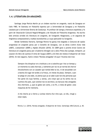 Metodo-manual d'Aragonés Marco Antonio Joven-Romero
1.4. LITERATURA EN ARAGONÉS
Santiago Jorge Paricio Martín ye un choben escritor en aragonés, naxiú de Zaragoza en
l'año 1985. Ye lizenziau en filolochía ispanica por a Universidad de Zaragoza y en filolochía
catalana por a Universitat Overta de Catalunya. Ye profesor de luenga y literatura españolas y fa
parti de l'Asociación Cultural Nogará-Religada y de l'Estudio de Filolochía Aragonesa. Ha escrito
bels articlos arredol d'a literatura en aragonés, de l'aragonés ribagorzano, y en zagueras de
lingüistica computazional y nuebas teunolochías y a suya aplicazión ta l'aragonés.
Dende l'ambiesta literaria, Santiago Paricio ha ganau tres begadas o Concurso de coplas
aragonesas en aragonés parau por o Conzello de Zaragoza, con as obras L'arbre d'una vida
(2007), L'amaneixer (2009) y Nyedo d'ilusión (2010). En 2009 ganó o premio Arnal Cavero de
literatura en aragonés parau por o Gubierno d'Aragón con a obra Fillos d'as Luengas. Antiparti, ye
coautor d'o libro de cuentos O reino de l'augua (2007) y d'o libro de relatos O despertar de l'onso
(2010). En iste zaguero, fazió o relato ''Parolas amagadas'' d'o que i ficamos iste troz:
Siempre s'ha d'explicar en o instituto u en o colechio que i hai un tiempo y
un momento ta cada charrazo, y talmente por ixo no ye normal de charrar
d'ecolochismo con un cazador que nomás bibe ta ixo, ni de sexualidat con
a bezina d'o lugar de tardes a la fresca, en metat d'a plaza. Siempre, cuan
se plega en una edat, se piensa que ya se sabe cuasi tot d'as personas que
fan parte d'a tuya familia; y asinas, uno creye que ya ha sentiu toz os
cuentos d'os pais, que conoixe toz os secretos y as barucas más amagadas
d'os chermans, y, que os golez son como, a la fin, a resta de golez: unas
maquinas de fer memoria.
A mía istoria ye a tierna y curiosa istoria d'un nino que, un día, chugó a
estar espía.
Paricio, S.J. (2010). Parolas amagadas. O despertar de l'onso. Samianigo: ARA Cultural, p. 40.
9
 