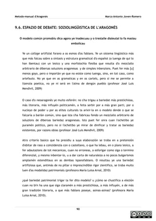Metodo-manual d'Aragonés Marco Antonio Joven-Romero
9.6. ESPAZIO DE DEBATE: SOZIOLINGÜISTICA DE L'ARAGONÉS
O modelo común promobiu dica agora ye inadecuau y o trestalle dialeutal lo fa masiau
embolicau
Ye un collage artifizial forano a os esmos d'os fablans. Ye un sistema lingüistico más
que más falcau sobre a sintasis y estrutura gramatical d'o español (a luenga de qui lo
han ibentau) con un lesico y una morfolochía flesiba que resulta d'o mezclallo
arbitrario de dibersas soluzions aragonesas y de simples inbenzions. Puet fer más [u]
menos goyo, pero o importán ye que no esiste como luenga, sino, en tot caso, como
artefauto. No ye que en as gramaticas y en os cartels, pero si me se permite a
lizenzia poetica, no ye ni será en l'alma de dengún pueblo (profesor José Luis
Mendivil, 2009)
O caso d'o neoaragonés ye muito esferén: no s'ha trigau a bariedat más prestichiosa,
más literaria, más influyén politicamén, a feita serbir por a más gran parti, por o
nucleyo de poder u por as elites culturals ta arixir-la en o modelo dende o que se
falcaría a barián común, sino que ista s'ha fabricau fendo un mezclallo arbitrario de
soluzions de dibersas bariedaz aragonesas. Isto puet fer onra cuan l'ochetibo ye
puramén politico, pero no si l'ochetibo ye mirar de dinificar y tratar as bariedaz
esistentes, por razons obias (profesor José Luis Mendivil, 2009)
Atro criterio basico que ha presidiu a suya elaborazión se troba en a pretensión
d'ebitar de raso a coinzidenzia con o castellano, o que ha lebau, en o plano lesico, a
fer adautazions de tot mecanicas, cuan no erroneas, a esforigar como siga o termino
diferenzial, y mesmo inbentar-lo, u a dar carta de naturaleza a no pocos bulgarismos
amplamén estendillaus en as dembas ispanofablans. O resultau ye una bariedat
artifiziosa que, antimás de no pillar o imprescindible rigor zientifico, se troba muito
luen d'as modalidaz patrimonials (profesora María Luisa Arnal, 2010)
¿qué bariedat patrimonial trigar ta fer dito modelo? u ¿cómo se chustifica a elezión
cuan no bi'n ha una que siga claramén a más prestichiosa, a más influyén, a de más
gran tradizión literaria, a que más fablans poseye, asinas-asinas? (profesora María
Luisa Arnal, 2010).
90
 