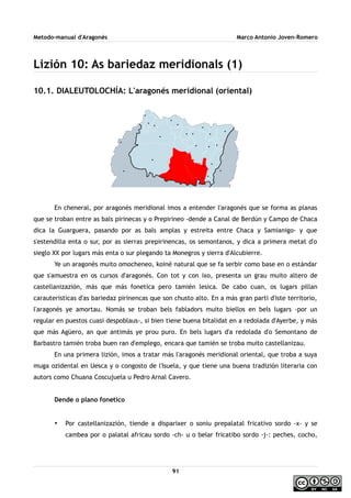 Metodo-manual d'Aragonés Marco Antonio Joven-Romero
Lizión 10: As bariedaz meridionals (1)
10.1. DIALEUTOLOCHÍA: L'aragonés meridional (oriental)
En cheneral, por aragonés meridional imos a entender l'aragonés que se forma as planas
que se troban entre as bals pirinecas y o Prepirineo -dende a Canal de Berdún y Campo de Chaca
dica la Guarguera, pasando por as bals amplas y estreita entre Chaca y Samianigo- y que
s'estendilla enta o sur, por as sierras prepirinencas, os semontanos, y dica a primera metat d'o
sieglo XX por lugars más enta o sur plegando ta Monegros y sierra d'Alcubierre.
Ye un aragonés muito omocheneo, koiné natural que se fa serbir como base en o estándar
que s'amuestra en os cursos d'aragonés. Con tot y con ixo, presenta un grau muito altero de
castellanizazión, más que más fonetica pero tamién lesica. De cabo cuan, os lugars pillan
carauteristicas d'as bariedaz pirinencas que son chusto alto. En a más gran parti d'iste territorio,
l'aragonés ye amortau. Nomás se troban bels fabladors muito biellos en bels lugars -por un
regular en puestos cuasi despoblaus-, si bien tiene buena bitalidat en a redolada d'Ayerbe, y más
que más Agüero, an que antimás ye prou puro. En bels lugars d'a redolada d'o Semontano de
Barbastro tamién troba buen ran d'emplego, encara que tamién se troba muito castellanizau.
En una primera lizión, imos a tratar más l'aragonés meridional oriental, que troba a suya
muga ozidental en Uesca y o congosto de l'Isuela, y que tiene una buena tradizión literaria con
autors como Chuana Coscujuela u Pedro Arnal Cavero.
Dende o plano fonetico
• Por castellanizazión, tiende a disparixer o soniu prepalatal fricativo sordo -x- y se
cambea por o palatal africau sordo -ch- u o belar fricatibo sordo -j-: peches, cocho,
91
 