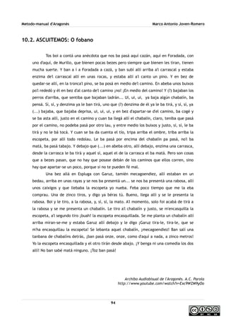 Metodo-manual d'Aragonés Marco Antonio Joven-Romero
10.2. ASCUITEMOS: O fobano
Tos boi a contá una anécdota que nos ba pasá aquí cazán, aquí en Foradada, con
uno d'aquí, de Murillo, que bienen pocas bezes pero siempre que bienen les tiran, tienen
mucha suerte. Y ban a í a Foradada a cazá, y ban subí allí arriba a'l carrascal y estaba
enzima de'l carrascal allí en unas rocas, y estaba allí a'l canto un pino. Y en bez de
quedar-se allí, en la tronca'l pino, se ba posá en medio de'l camino. En abeba unos buixos
po'l rededó y él en bez d'al canto de'l camino ¡no! ¡En medio del camino! Y (?) bajaban los
perros d'arriba, que sentiba que bajaban ladrán... Ui, ui, ui, ya baja algún chabalín, ba
pensá. Sí, sí, y denzima ya le ban tirá, uno que (?) denzima de él ya le ba tirá, y sí, sí, ya
(...) bajaba, que bajaba deprisa, ui, ui, ui, y en bez d'apartar-se d'el camino, ba cogé y
se ba asta allí, justo en el camino y cuan ba llegá allí el chabalín, claro, teniba que pasá
por el camino, no podeba pasá por otro lau, y entre medio los buixos y justo, sí, sí, le ba
tirá y no le bá tocá. Y cuan se ba da cuenta el tío, tripa arriba el ombre, triba arriba la
escopeta, por allí todo redolau. Le ba pasá por encima del chabalín pa pasá, no'l ba
matá, ba pasá tabajo. Y debajo que (...) en abeba otro, allí debajo, enzima una carrasca,
desde la carrasca le ba tirá y aquel sí, aquel el de la carrasca el ba matá. Pero son cosas
que a bezes pasan, que no hay que posase debán de los caminos que ellos corren, sino
hay que apartar-se un poco, porque si no te pueden fé mal.
Una bez allá en Espluga con Garuz, tamién mecagoendiez, allí estaban en un
bedau, arriba en unas rayas y se nos ba presentá un... se nos ba presentá una rabosa, allí
unos caixigos y que llebaba la escopeta yo nueba. Feba poco tiempo que me la eba
comprau. Una de zinco tiros, y digo ya béras tú. Bueno, llega allí y se le presenta la
rabosa. Boi y le tiro, a la rabosa, y, sí, sí, la mato. A'l momento, solo foi acabá de tirá a
la rabosa y se me presenta un chabalín. Le tiro a'l chabalín y justo, se m'encasquilla la
escopeta, a'l segundo tiro ¡buah! la escopeta encasquillada. Se me planta un chabalín allí
arriba miran-se-me y estaba Garuz allí debajo y le digo ¡Garuz tira-le, tira-le, que se
m'ha encasquillau la escopeta! Se lebanta aquel chabalín, ¡mecagoendiez! Ban salí una
tanbana de chabalíns detrás, ¡ban pasá onze, onze, como d'aquí a nada, a zinco metros!
Yo la escopeta encasquillada y el otro tirán desde abajo. ¡Y benga ni una comedia los dos
allí! No ban sabé matá ninguno. ¡Toz ban pasá!
Archibo Audiobisual de l'Aragonés. A.C. Parola
http://www.youtube.com/watch?v=Exc9WZM9yOo
94
 