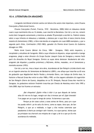 Metodo-manual d'Aragonés Marco Antonio Joven-Romero
10.4. LITERATURA EN ARAGONÉS
L'aragonés meridional oriental cuenta con beluns d'os autors más importans, como Chuana
Coscujuela y Pedro Arnal Cavero.
Chuana Coscujulea (Fumel, Francia, 1910 – Barzelona, 2000) bibió en Adauesca dende
cuasi o suyo naximiento dica as 12 añadas, cuan marchó ta Barzelona. Con tot y con ixo, remeró
muito bien l'aragonés semontanés y mientras as añadas 70 prenzipió a escribir-lo. Publicó relatos
sobre a suya infanzia en Adauesca y redolada, y destaca por o suyo libro A lueca (istoria d'una
mozeta d'o Semontano) (1982), o libro más bendiu en aragonés con cuasi 6000 exemplars, y por a
segunda parti d'iste, Continazión (1922-1983), ganador d'o Premio Arnal Cavero d'o Gubierno
d'Aragón en 1992.
Pedro Arnal Cavero (Belver d'a Cinca, 1884 - Zaragoza, 1962) estió mayestro, y
recopilador y estudioso de l'aragonés. Bibió a suya infanzia en Alquezra, anque aprendió a luenga
aragonesa, plegó a estar direutor d'o Grupo Escolar Joaquín Costa de Zaragoza y mesmo fazió
parti d'a direutiba d'o Reyal Zaragoza. D'entre as suyas obras destacan Vocabulario del alto-
aragonés (de Alquézar y pueblos próximos) y Refranes, dichos, mazadas… en el Somontano y
montaña oscense (1953).
Con tot y con ixo, imos a beyer atra obra, Acordanzas de San Pelegrín (A bida d'antis más
en un lugarón amortau d'o Semontano de Barbastro) (2001), una alfaya que trascribe as 65 oras
de grabazión que Migalánchel Martín Pardos y Armando Otero, con l'aduya de Emilio Asso, le
fazioron a Pascual Grasa Mur entre os años 1988 y 1990, un d'os zaguers abitadors d'o lugarichón
de San Pelegrín (Sierra de Guara), despoblau en os 70. Dimpués, Pascual Grasa Mur marchó ta
Zaragoza. As grabazions estioron finalmén trascritas por Chesús de Mostolay entre l'año 1995 y
l'año 2000. Aquí tos ficamos un estrauto:
¡Bai chiquetes! ¿Quién m'iba á dizir á yo que dispués de tantos
años d'ir-me-ne d'o lugar, nengún se'n iba á intresar por el? ¡Qué chanada!
Y en pagas ser yo o que lo tengo de contar. Ya beremos o que sale.
Porque yo de cosas cultas y cosas asinas de libros, poco ye o que
tos puedo referir: yo he saliu d'a tierra, como os napos. Aora que, de San
Pelegrín, o que ye a redolada, o lugar y d'as muitas caterizias que
pasabamos á diario pa consiguir salir t'alante, to o que queraz. Asinas que
pa prinzipiar tos charraré una miajeta de o lugar y de to o que ye d'a mía
acordanza d'a redolada.
96
 