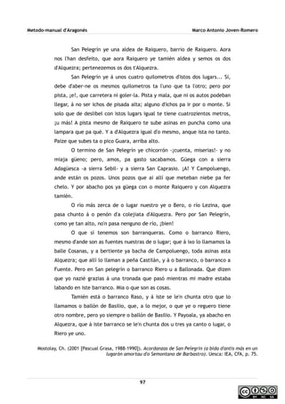 Metodo-manual d'Aragonés Marco Antonio Joven-Romero
San Pelegrín ye una aldea de Raiquero, barrio de Raiquero. Aora
nos l'han desfeito, que aora Raiquero ye tamién aldea y semos os dos
d'Alquezra; pertenezemos os dos t'Alquezra.
San Pelegrín ye á unos cuatro quilometros d'istos dos lugars... Sí,
debe d'aber-ne os mesmos quilometros ta l'uno que ta l'otro; pero por
pista, ¡e!, que carretera ni goler-la. Pista y mala, que ni os autos podeban
llegar, á no ser ichos de pisada alta; alguno d'ichos pa ir por o monte. Si
solo que de deslibel con istos lugars igual te tiene cuatrozientos metros,
¡u más! A pista mesmo de Raiquero te sube asinas en puncha como una
lampara que pa qué. Y a d'Alquezra igual d'o mesmo, anque ista no tanto.
Paize que subes ta o pico Guara, arriba alto.
O termino de San Pelegrín ye chicorrón -¡cuenta, miserias!- y no
miaja güeno; pero, amos, pa gasto sacabamos. Güega con a sierra
Adagüesca -a sierra Sebil- y a sierra San Caprasio. ¡A! Y Campoluengo,
ande están os pozos. Unos pozos que ai allí que meteban niebe pa fer
chelo. Y por abacho pos ya güega con o monte Raiquero y con Alquezra
tamién.
O río más zerca de o lugar nuestro ye o Bero, o río Lezina, que
pasa chunto á o penón d'a colejiata d'Alquezra. Pero por San Pelegrín,
como ye tan alto, no'n pasa nenguno de río, ¡bien!
O que sí tenemos son barranqueras. Como o barranco Riero,
mesmo d'ande son as fuentes nuestras de o lugar; que á ixo lo llamamos la
balle Cosanas, y a bertiente ya bacha de Campoluengo, toda asinas asta
Alquezra; que allí lo llaman a peña Castilán, y á o barranco, o barranco a
Fuente. Pero en San pelegrín o barranco Riero u a Ballonada. Que dizen
que yo nazié grazias á una tronada que pasó mientras mi madre estaba
labando en iste barranco. Mia o que son as cosas.
Tamién está o barranco Raso, y á iste se le'n chunta otro que lo
llamamos o ballón de Basilio, que, a lo mejor, o que ye o reguero tiene
otro nombre, pero yo siempre o ballón de Basilio. Y Payoala, ya abacho en
Alquezra, que á iste barranco se le'n chunta dos u tres ya canto o lugar, o
Riero ye uno.
Mostolay, Ch. (2001 [Pascual Grasa, 1988-1990]). Acordanzas de San Pelegrín (a bida d'antis más en un
lugarón amortau d'o Semontano de Barbastro). Uesca: IEA, CFA, p. 75.
97
 