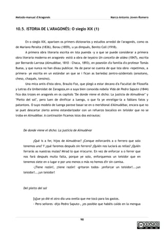 Metodo-manual d'Aragonés Marco Antonio Joven-Romero
10.5. ISTORIA DE L'ARAGONÉS: O sieglo XIX (1)
En o sieglo XIX, aparixen os primers dizionarios y estudios arredol de l'aragonés, como os
de Mariano Peralta (1836), Borau (1859), u ya dimpués, Benito Coll (1918).
A primera obra literaria escrita en ista puenda -y a que se puede considerar a primera
obra literaria moderna en aragonés- estió a obra de teyatro Un concello de aldea (1847), escrita
por Bernardo Larrosa (Almudébar, 1810 – Chaca, 1893), en posesión d'a familia d'o profesor Tomás
Buesa, y que nunca no han dixau publicar. Ha de parar-se cuenta de que ista obra -repetimos, a
primera- ye escrita en un estándar an que se i fican as bariedaz zentro-ozidentals (ansotano,
cheso, chaqués, tensino).
Una mica antis d'ista obra, Braulio Foz, que plegó a estar decano d'a Facultat de Filosofía
y Letras d'a Unibersidat de Zaragoza,en a suya bien conoxida nobela Vida de Pedro Saputo (1844)
fica dos trozes en aragonés en os capítols ''De donde viene el dicho: La justicia de Almudévar'' y
''Pleito del sol'', pero luen de dinificar a luenga, o que fa ye enreligar-la a fablans fatos y
patantons. O suyo modelo de luenga parexe basar-se en o meridional d'Almudébar, encara que no
se puet descartar zierto animo estandarizador con un refuerzo bocalico en teisidor que no se
troba en Almudébar. A continazión ficamos istos dos estrautos:
De donde viene el dicho: La justicia de Almudévar
¿Qué is a fer, hijos de Almudévar? ¿Conque esforcaréis a o ferrero que solo
tenemos uno? Y ¿qué faremos después sin ferrero? ¿Quién nos luciará as rellas? ¿Quién
ferrarás as nuestras mulas? Mirad lo que m'ocurre. En vez de enforcar a o ferrer que
nos fará después muita falta, porque ye solo, enforquemos un teisidor que en
tenemos siete en o lugar e por uno menos o más no hemos d'ir sin camisa.
-¡Tiene razón!, ¡tiene razón! -gritaron todos- ¡enforcar un teisidor!...¡un
teisidor!...¡un teisidor!
Del pleito del sol
[q]ue yo dié el otro día una ovella que me tocó para los gastos.
- Pero señores -dijo Pedro Saputo-, ¿es posible que habéis caído en la mengua
98
 