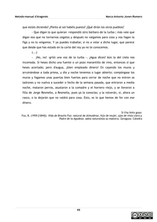 Metodo-manual d'Aragonés Marco Antonio Joven-Romero
que estáis diciendo? ¿Pleito al sol habéis puesto? ¿Qué dirán los otros pueblos?
- Que digan lo que quieran -respondió otro bárbaro de la turba-; más vale que
digan eso que no tornarnos cegatos y después no valgamos para cosa y nos fagan la
figa y no lo veigamos. Y ya puedes traballar, si no a volar a dicho lugar, que parece
que desde que has estado en la corte del rey ya no te conocemos.
(...)
- ¡No, no! -gritó una voz de la turba -. ¿Agua dices? Aún la del cielo nos
incomoda. Si heses dicho una fuente o un pozo manantillo de vino, entonces sí que
heses acertado; pero d'augua, ¡bien empleado dinero! En cayendo los muros y
arruinándose a toda priesa, y día y noche tenemos o lugar abierto; compóngase los
muros y fagamos unas puertas bien fuertes para cerrar de noche que no entren os
ladrones y no vuelva a suceder o fecho de la semana pasada, que entraron a media
noche, mataron perros, asustaron a la comadre y el hornero viejo, y se llevaron a
filla de Jorge Resmello, a Resmella, pues ya la conocías; y la volverán, sí, ahora un
rasco, o la dejarán que no valdrá para cosa. Esto, es lo que hemos de fer con ese
dinero.
Si t'ha feito goyo:
Foz, B. (1959 [1844]). Vida de Braulio Foz: natural de Almudévar, hijo de mujer, ojos de vista clara y
Padre de la Agudeza: sabia naturaleza su maestra. Zaragoza: Cátedra
99
 