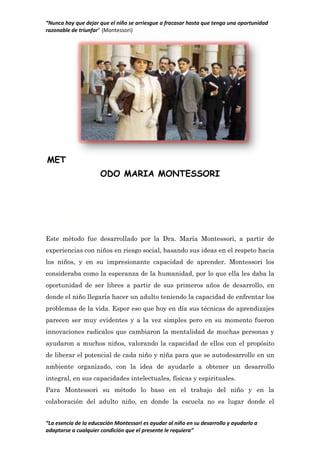 “Nunca hay que dejar que el niño se arriesgue a fracasar hasta que tenga una oportunidad
razonable de triunfar” (Montessori)
“La esencia de la educación Montessori es ayudar al niño en su desarrollo y ayudarlo a
adaptarse a cualquier condición que el presente le requiera”
MET
ODO MARIA MONTESSORI
ANALISIS
Este método fue desarrollado por la Dra. María Montessori, a partir de
experiencias con niños en riesgo social, basando sus ideas en el respeto hacia
los niños, y en su impresionante capacidad de aprender. Montessori los
consideraba como la esperanza de la humanidad, por lo que ella les daba la
oportunidad de ser libres a partir de sus primeros años de desarrollo, en
donde el niño llegaría hacer un adulto teniendo la capacidad de enfrentar los
problemas de la vida. Espor eso que hoy en día sus técnicas de aprendizajes
parecen ser muy evidentes y a la vez simples pero en su momento fueron
innovaciones radicales que cambiaron la mentalidad de muchas personas y
ayudaron a muchos niños, valorando la capacidad de ellos con el propósito
de liberar el potencial de cada niño y niña para que se autodesarrolle en un
ambiente organizado, con la idea de ayudarle a obtener un desarrollo
integral, en sus capacidades intelectuales, físicas y espirituales.
Para Montessori su método lo baso en el trabajo del niño y en la
colaboración del adulto niño, en donde la escuela no es lugar donde el
 