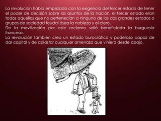 La revolución había empezado con la exigencia del tercer estado de tener
el poder de decisión sobre los asuntos de la nación, el tercer estado eran
todos aquellos que no pertenecían a ninguno de los dos grandes estados o
grupos de sociedad feudal ósea la nobleza y el clero.
De la movilización por este reclamo salió beneficiada la burguesía
francesa.
La revolución también creo un estado burocrático y poderoso capaz de
dar capital y de aplastar cualquier amenaza que viniera desde abajo.
 