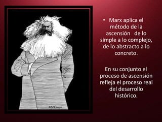 • Marx aplica el
método de la
ascensión de lo
simple a lo complejo,
de lo abstracto a lo
concreto.
En su conjunto el
proceso de ascensión
refleja el proceso real
del desarrollo
histórico.
 