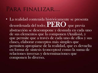 • La realidad contenida históricamente se presenta
desordenada del todo; PERO que previa
abstracción se descompone y desnuda en cada uno
de sus elementos que la componen (Análisis), y
que permite que a través de cada uno de ellos y sus
clases, elaborar conceptos más simples que
permiten apropiarse de la realidad, que es devuelta
en forma de síntesis (conceptos) como la suma de
relaciones inversas y determinaciones que
componen lo diverso.
 