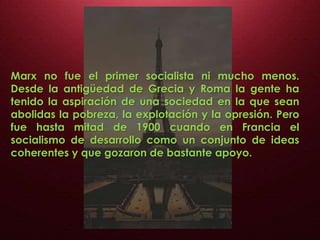 Marx no fue el primer socialista ni mucho menos.
Desde la antigüedad de Grecia y Roma la gente ha
tenido la aspiración de una sociedad en la que sean
abolidas la pobreza, la explotación y la opresión. Pero
fue hasta mitad de 1900 cuando en Francia el
socialismo de desarrollo como un conjunto de ideas
coherentes y que gozaron de bastante apoyo.
 