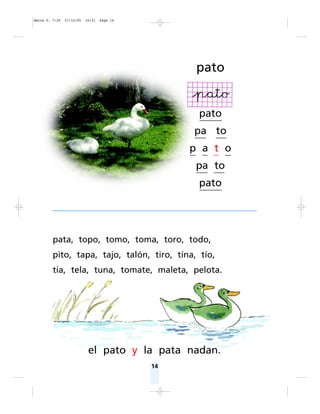 14
pato
pato
pa to
p a t o
pa to
pato
pata, topo, tomo, toma, toro, todo,
pito, tapa, tajo, talón, tiro, tina, tío,
tía, tela, tuna, tomate, maleta, pelota.
el pato y la pata nadan.
Matte P. 7-35 27/12/05 16:31 Page 14
 