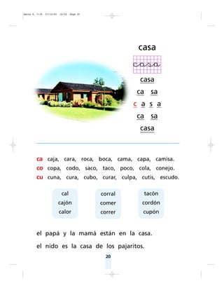 20
ca caja, cara, roca, boca, cama, capa, camisa.
co copa, codo, saco, taco, poco, cola, conejo.
cu cuna, cura, cubo, curar, culpa, cutis, escudo.
el papá y la mamá están en la casa.
el nido es la casa de los pajaritos.
casa
casa
ca sa
c a s a
ca sa
casa
cal
cajón
calor
corral
comer
correr
tacón
cordón
cupón
Matte P. 7-35 27/12/05 16:32 Page 20
 