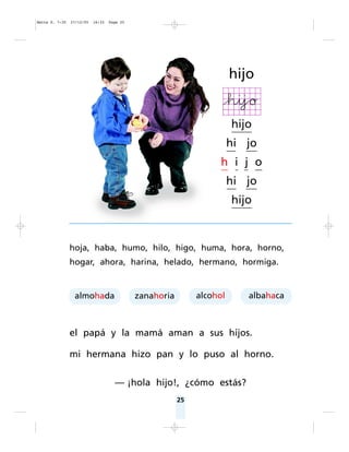 25
hoja, haba, humo, hilo, higo, huma, hora, horno,
hogar, ahora, harina, helado, hermano, hormiga.
el papá y la mamá aman a sus hijos.
mi hermana hizo pan y lo puso al horno.
— ¡hola hijo!, ¿cómo estás?
hijo
hijo
hi jo
h i j o
hi jo
hijo
almohada zanahoria alcohol albahaca
Matte P. 7-35 27/12/05 16:33 Page 25
 