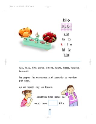 kaki, koala, kino, parka, kimono, karate, kiosco, karaoke,
kerosene.
las papas, las manzanas y el pescado se venden
por kilos.
en mi barrio hay un kiosco.
— ¿cuántos kilos pesas tú?
— yo peso kilos.
31
kilo
kilo
ki lo
k i l o
ki lo
kilo
Matte P. 7-35 27/12/05 16:34 Page 31
 