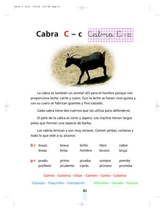 41
La cabra es también un animal útil para el hombre porque nos
proporciona leche, carne y cuero. Con la leche se hacen ricos guisos y
con su cuero se fabrican guantes y fino calzado.
Cada cabra tiene dos cuernos que los utiliza para defenderse.
El pelo de la cabra es corto y áspero. Los machos tienen largos
pelos que forman una especie de barba.
Las cabras brincan y son muy voraces. Comen yerbas, cortezas y
todo lo que esté a su alcance.
Camilo – Carolina – César – Carmen – Carlos – Catalina
Copiapó – Coquimbo – Concepción Colombia – Canadá – Caracas
b r brazo breva brillo libro cobre
brasa brisa hombro brusco bruja
p r prado primo prueba compra prenda
profesor prudente ciprés primero promesa
Cabra C – c
Matte P. 36-61 10/2/06 3:55 PM Page 41
 