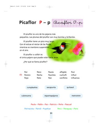51
El picaflor es uno de los pájaros más
pequeños. Las plumas del picaflor son muy bonitas y brillantes.
El picaflor tiene un pico muy largo.
Con él extrae el néctar de las flores,
mientras se mantiene suspendido
en el aire.
El picaflor o colibrí es
el único pájaro que puede volar hacia atrás.
¿Por qué se llama picaflor?
flor fleco flauta afligido fluir
f l florero flecha flautista cuchuflí influir
flojo flete flan conflicto influenza
cumpleaños sacapunta quitasol
cubrecama espantapájaros metrotrén
Paula – Pablo – Paz – Patricio – Perla – Pascual
Parinacota – Parral – Puyehue Perú – Paraguay – París
Picaflor P – p
Matte P. 36-61 27/12/05 16:38 Page 51
 