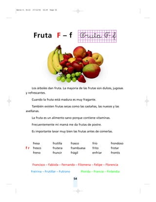 Los árboles dan fruta. La mayoría de las frutas son dulces, jugosas
y refrescantes.
Cuando la fruta está madura es muy fragante.
También existen frutas secas como las castañas, las nueces y las
avellanas.
La fruta es un alimento sano porque contiene vitaminas.
Frecuentemente mi mamá me da frutas de postre.
Es importante lavar muy bien las frutas antes de comerlas.
Francisco – Fabiola – Fernando – Filomena – Felipe – Florencia
Freirina – Frutillar – Futrono Florida – Francia – Finlandia
54
fresa frutilla frasco frío frondoso
f r fresco frutera frambuesa frito frotar
freno fruncir frágil enfriar frontis
Fruta F – f
Matte P. 36-61 27/12/05 16:39 Page 54
 