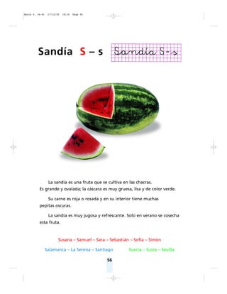 56
Susana – Samuel – Sara – Sebastián – Sofía – Simón
Salamanca – La Serena – Santiago Suecia – Suiza – Sevilla
Sandía S – s
La sandía es una fruta que se cultiva en las chacras.
Es grande y ovalada; la cáscara es muy gruesa, lisa y de color verde.
Su carne es roja o rosada y en su interior tiene muchas
pepitas oscuras.
La sandía es muy jugosa y refrescante. Solo en verano se cosecha
esta fruta.
Matte P. 36-61 27/12/05 18:16 Page 56
 