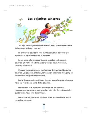 68
Los pajaritos cantores
No lejos de una gran ciudad había una aldea que estaba rodeada
de hermosos jardines y huertos.
En primavera los árboles y las plantas se cubrían de flores que
esparcían un agradable olor en la vecindad.
En las ramas y las cercas cantaban y anidaban toda clase de
pajaritos. En otoño los árboles se cargaban de peras, manzanas,
ciruelas y otras frutas.
Una vez, comenzaron unos muchachos a destruir los nidos de los
pajaritos. Los pajaritos, entonces, comenzaron a retirarse del lugar y en
poco tiempo desaparecieron del todo.
Los jardines se pusieron tristes y feos; en las mañanas de primavera
no se oía ya el alegre canto de los pajaritos.
Los gusanos, que antes eran destruidos por los pajaritos,
comenzaron a aumentar y a comerse las hojas y las flores. Los árboles
quedaron sin hojas y no daban frutas.
Los muchachos, que antes obtenían frutas en abundancia, ahora
no recibían ninguna.
Matte P. 62-92 27/12/05 16:42 Page 68
 