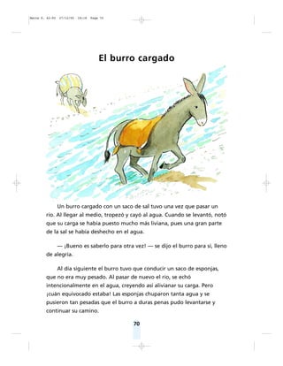 70
El burro cargado
Un burro cargado con un saco de sal tuvo una vez que pasar un
río. Al llegar al medio, tropezó y cayó al agua. Cuando se levantó, notó
que su carga se había puesto mucho más liviana, pues una gran parte
de la sal se había deshecho en el agua.
— ¡Bueno es saberlo para otra vez! — se dijo el burro para sí, lleno
de alegría.
Al día siguiente el burro tuvo que conducir un saco de esponjas,
que no era muy pesado. Al pasar de nuevo el río, se echó
intencionalmente en el agua, creyendo así alivianar su carga. Pero
¡cuán equivocado estaba! Las esponjas chuparon tanta agua y se
pusieron tan pesadas que el burro a duras penas pudo levantarse y
continuar su camino.
Matte P. 62-92 27/12/05 18:18 Page 70
 