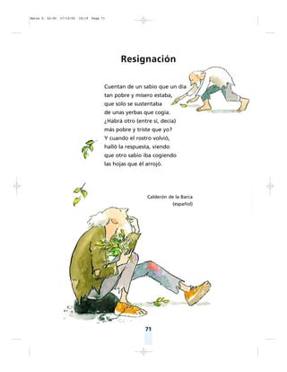 71
Resignación
Cuentan de un sabio que un día
tan pobre y mísero estaba,
que solo se sustentaba
de unas yerbas que cogía.
¿Habrá otro (entre sí, decía)
más pobre y triste que yo?
Y cuando el rostro volvió,
halló la respuesta, viendo
que otro sabio iba cogiendo
las hojas que él arrojó.
Calderón de la Barca
(español)
Matte P. 62-92 27/12/05 18:19 Page 71
 