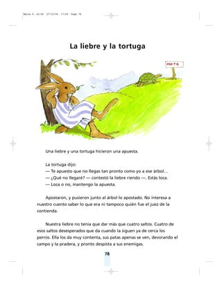 78
La liebre y la tortuga
Una liebre y una tortuga hicieron una apuesta.
La tortuga dijo:
— Te apuesto que no llegas tan pronto como yo a ese árbol…
— ¿Qué no llegaré? — contestó la liebre riendo —. Estás loca.
— Loca o no, mantengo la apuesta.
Apostaron, y pusieron junto al árbol lo apostado. No interesa a
nuestro cuento saber lo que era ni tampoco quién fue el juez de la
contienda.
Nuestra liebre no tenía que dar más que cuatro saltos. Cuatro de
esos saltos desesperados que da cuando la siguen ya de cerca los
perros. Ella los da muy contenta, sus patas apenas se ven, devorando el
campo y la pradera, y pronto despista a sus enemigas.
Matte P. 62-92 27/12/05 17:50 Page 78
 